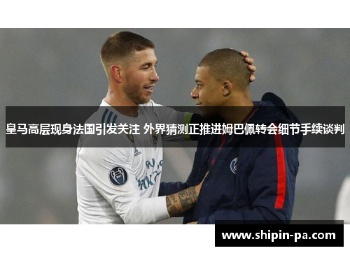 皇马高层现身法国引发关注 外界猜测正推进姆巴佩转会细节手续谈判