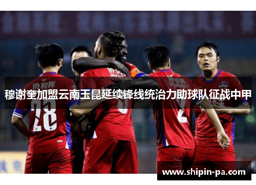 穆谢奎加盟云南玉昆延续锋线统治力助球队征战中甲