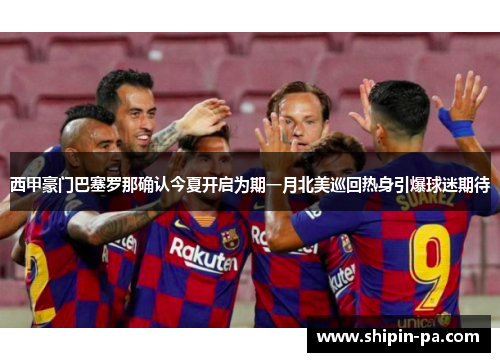 西甲豪门巴塞罗那确认今夏开启为期一月北美巡回热身引爆球迷期待