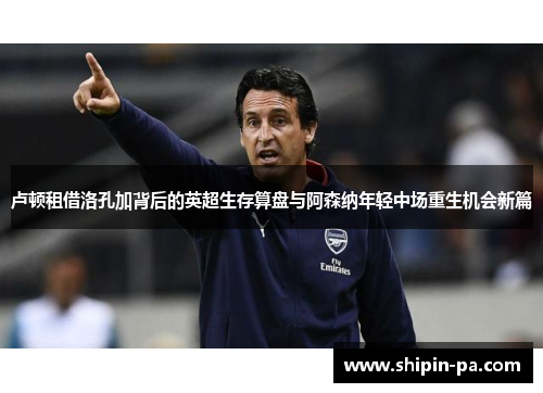 卢顿租借洛孔加背后的英超生存算盘与阿森纳年轻中场重生机会新篇