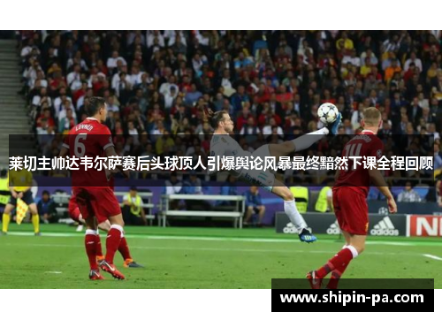 莱切主帅达韦尔萨赛后头球顶人引爆舆论风暴最终黯然下课全程回顾