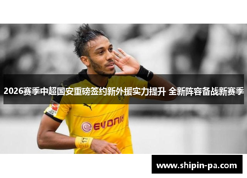 2026赛季中超国安重磅签约新外援实力提升 全新阵容备战新赛季